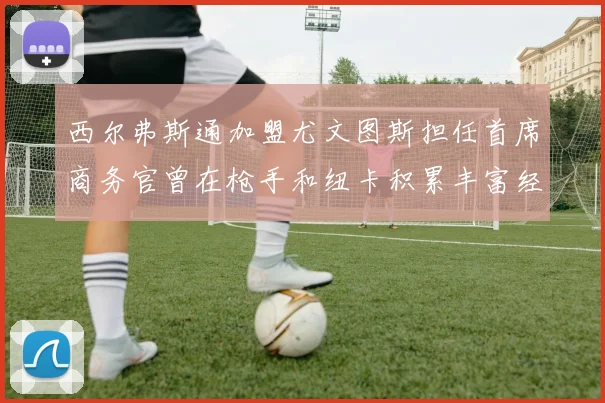 西尔弗斯通加盟尤文图斯担任首席商务官曾在枪手和纽卡积累丰富经验