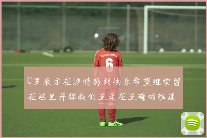 C罗表示在沙特感到快乐希望继续留在这里并称我们正走在正确的轨道上
