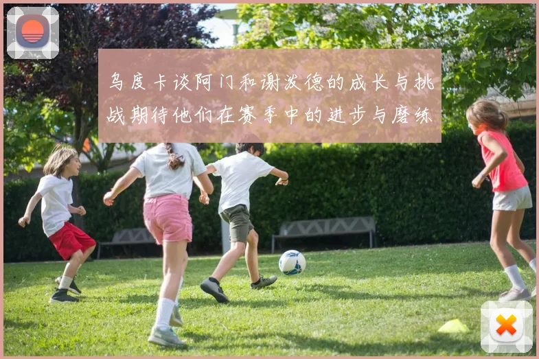 乌度卡谈阿门和谢泼德的成长与挑战期待他们在赛季中的进步与磨练