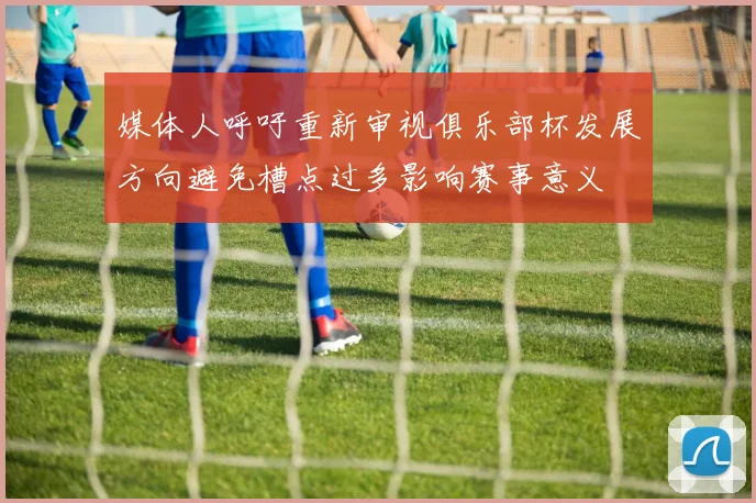 媒体人呼吁重新审视俱乐部杯发展方向避免槽点过多影响赛事意义