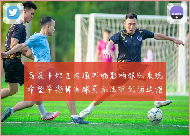 乌度卡坦言沟通不畅影响球队表现希望早期解决球员无法听到场边指令