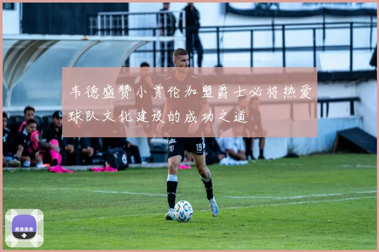 韦德盛赞小贾伦加盟爵士必将热爱球队文化建设的成功之道