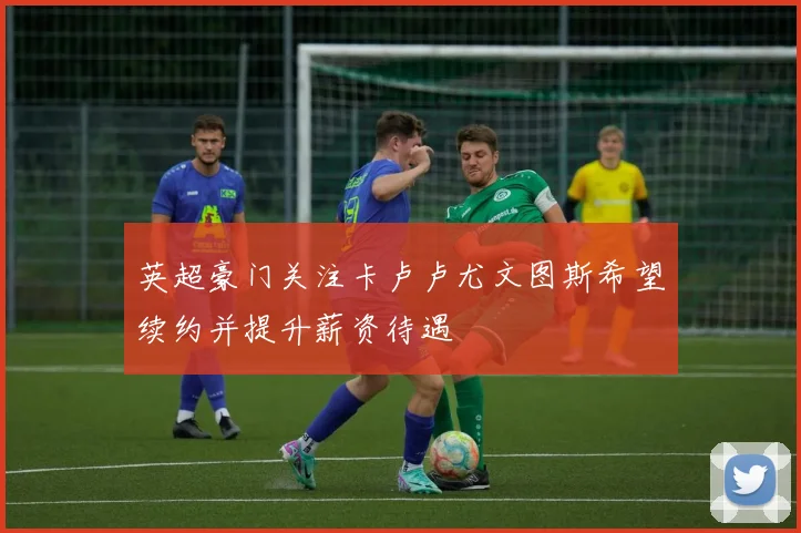 英超豪门关注卡卢卢尤文图斯希望续约并提升薪资待遇