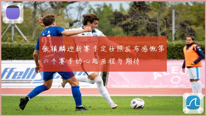 张镇麟迎新赛季定妆照发布感慨第六个赛季的心路历程与期待