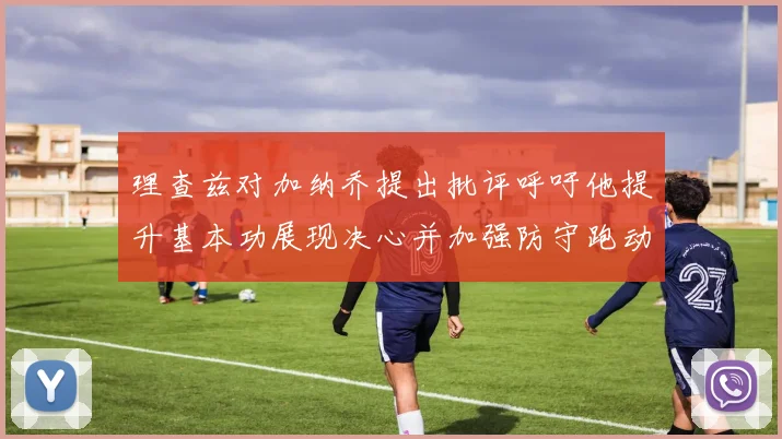 理查兹对加纳乔提出批评呼吁他提升基本功展现决心并加强防守跑动能力