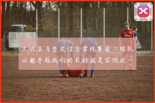 文班亚马坚定信念常规赛前二球队必能夺冠我们的目标就是实现这一伟大梦想