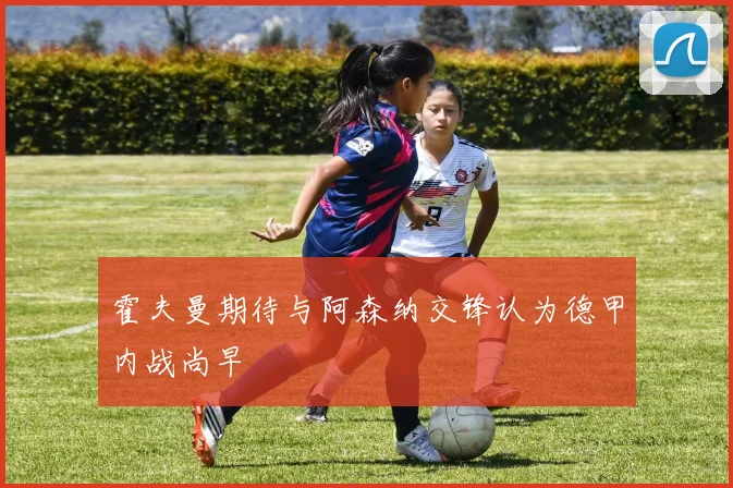 霍夫曼期待与阿森纳交锋认为德甲内战尚早