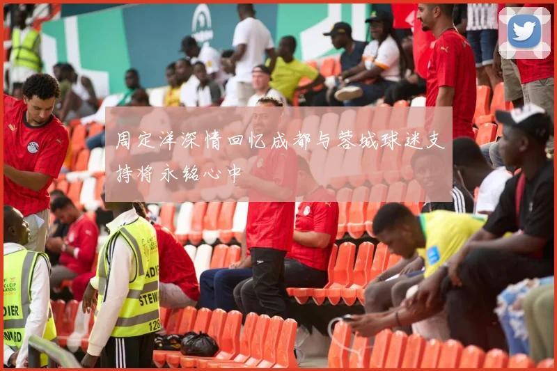 周定洋深情回忆成都与蓉城球迷支持将永铭心中