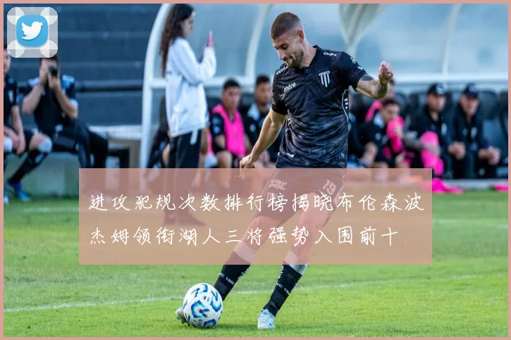 进攻犯规次数排行榜揭晓布伦森波杰姆领衔湖人三将强势入围前十