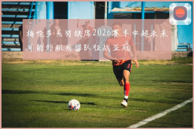 梅伦多或将缺席2026赛季中超未来可能外租或留队征战亚冠