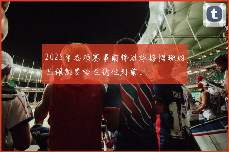 2025年各项赛事前锋进球榜揭晓姆巴佩凯恩哈兰德位列前三