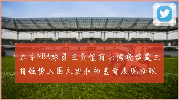 本季NBA球员正负值前七揭晓雷霆三将强势入围文班和约基奇表现抢眼