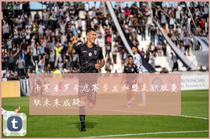 卡塞米罗考虑赛季后加盟美职联曼联未来成疑