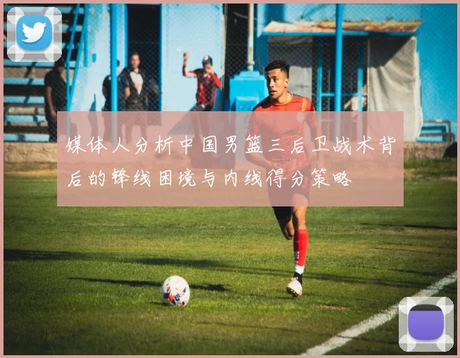 媒体人分析中国男篮三后卫战术背后的锋线困境与内线得分策略