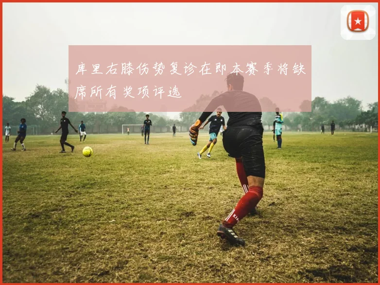库里右膝伤势复诊在即本赛季将缺席所有奖项评选