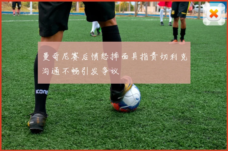 曼奇尼赛后愤怒摔面具指责切利克沟通不畅引发争议