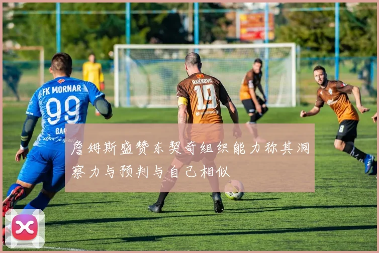 詹姆斯盛赞东契奇组织能力称其洞察力与预判与自己相似