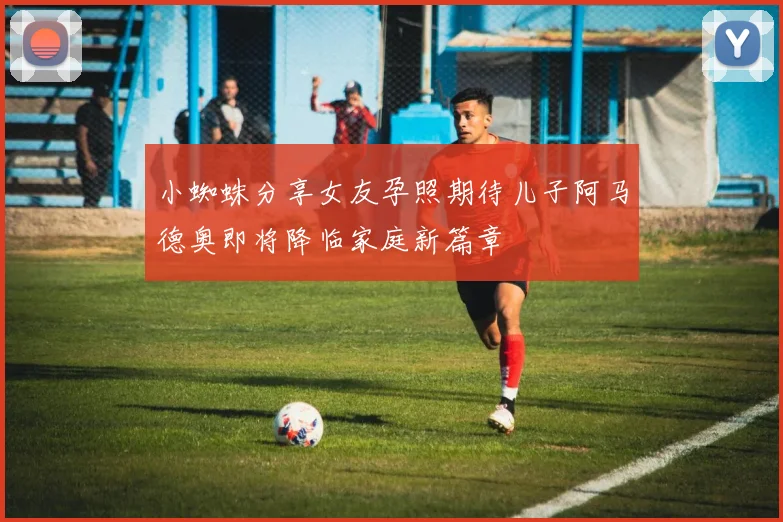 小蜘蛛分享女友孕照期待儿子阿马德奥即将降临家庭新篇章