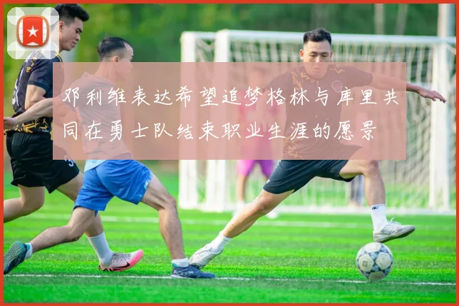 邓利维表达希望追梦格林与库里共同在勇士队结束职业生涯的愿景
