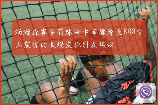 杨瀚森赛季罚球命中率骤降至808令人震惊的表现变化引发热议