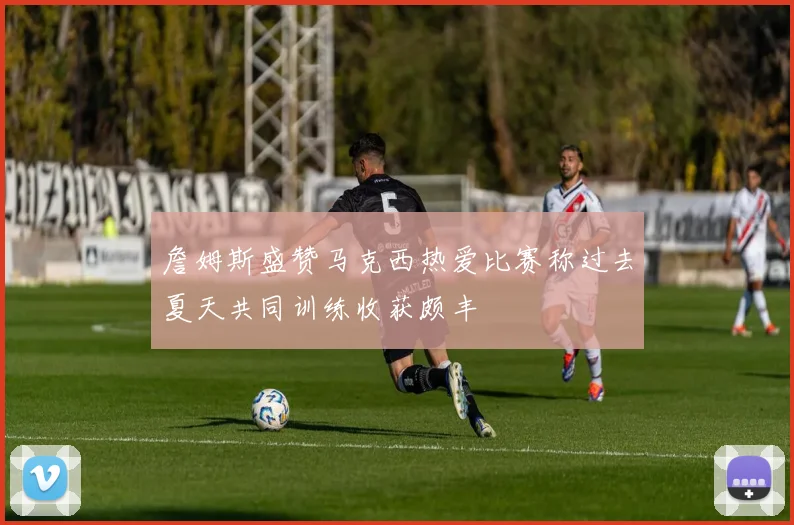 詹姆斯盛赞马克西热爱比赛称过去夏天共同训练收获颇丰