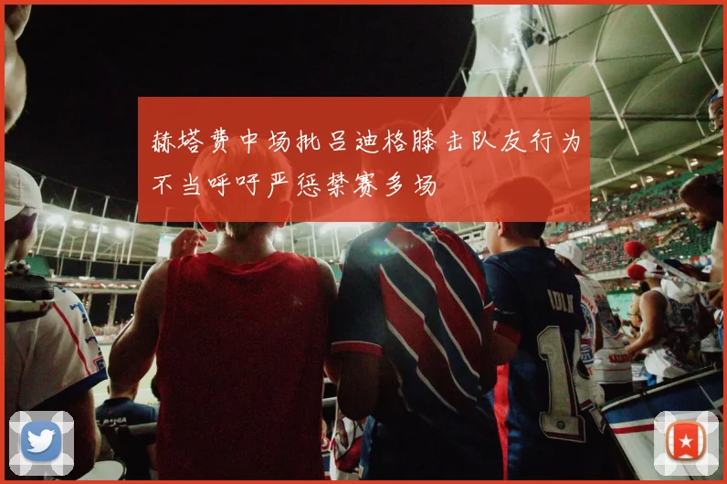 赫塔费中场批吕迪格膝击队友行为不当呼吁严惩禁赛多场