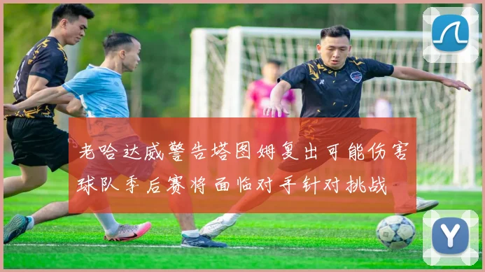 老哈达威警告塔图姆复出可能伤害球队季后赛将面临对手针对挑战