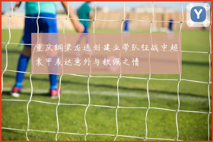 重庆铜梁龙选刘建业带队征战中超袁甲表达意外与钦佩之情