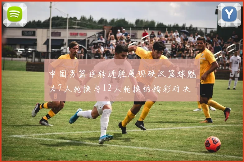 中国男篮逆转连胜展现硬汉篮球魅力7人轮换与12人轮换的精彩对决