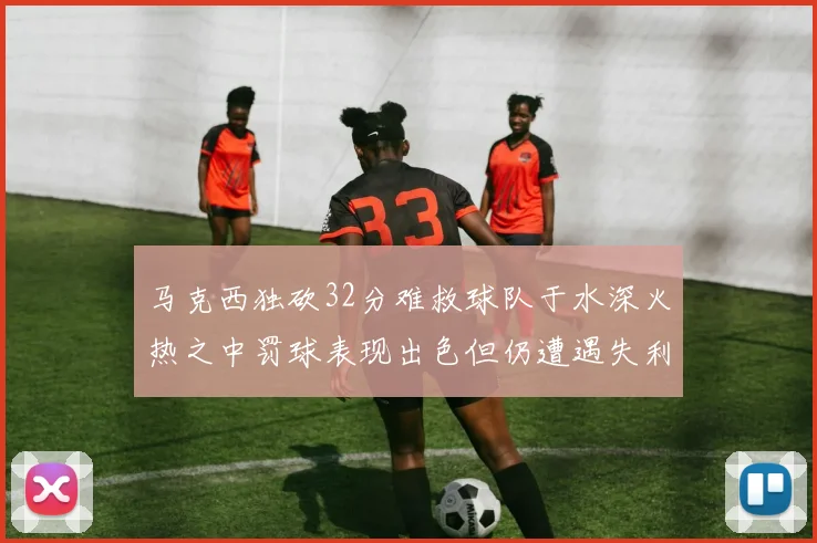 马克西独砍32分难救球队于水深火热之中罚球表现出色但仍遭遇失利