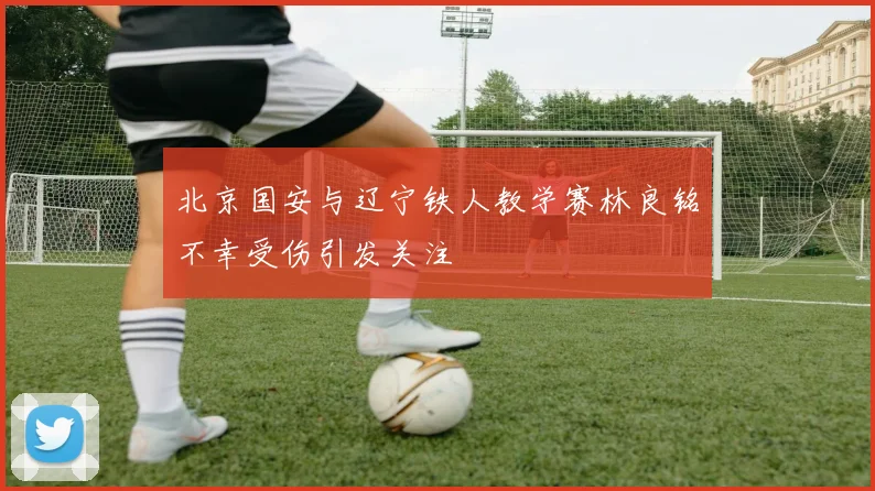 北京国安与辽宁铁人教学赛林良铭不幸受伤引发关注
