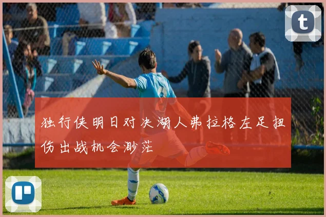 独行侠明日对决湖人弗拉格左足扭伤出战机会渺茫